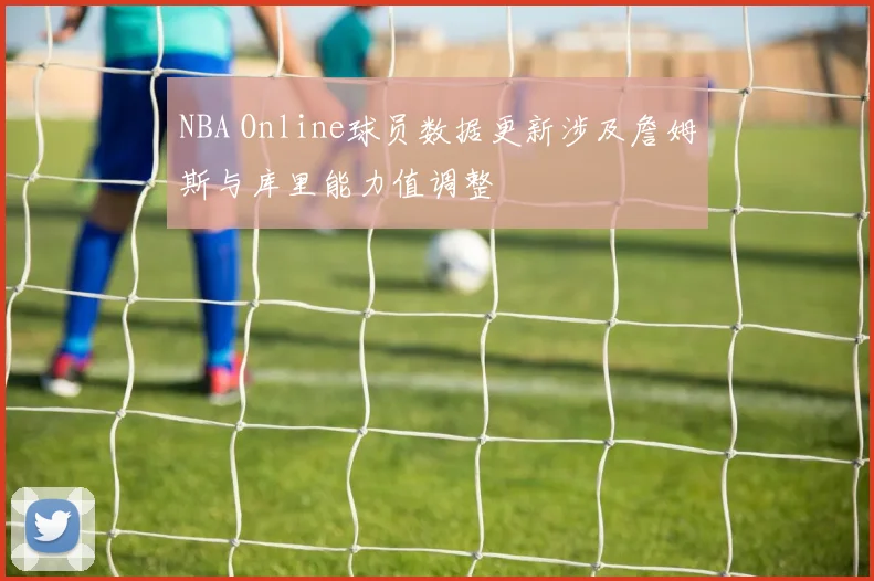 NBA Online球员数据更新涉及詹姆斯与库里能力值调整
