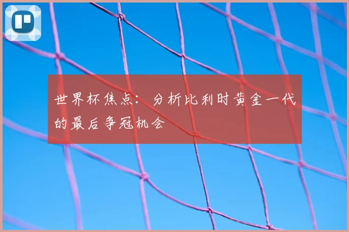 世界杯焦点:分析比利时黄金一代的最后争冠机会