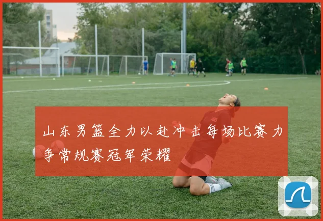 山东男篮全力以赴冲击每场比赛力争常规赛冠军荣耀