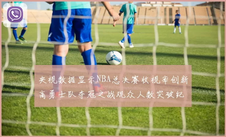 央视数据显示NBA总决赛收视率创新高勇士队夺冠之战观众人数突破纪录