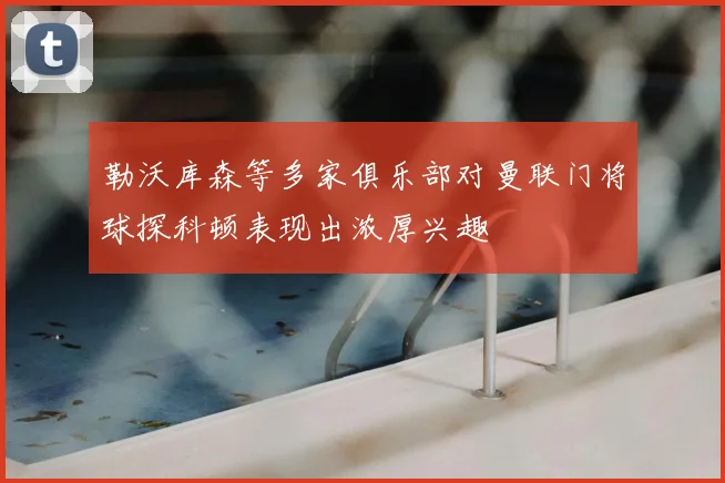 勒沃库森等多家俱乐部对曼联门将球探科顿表现出浓厚兴趣
