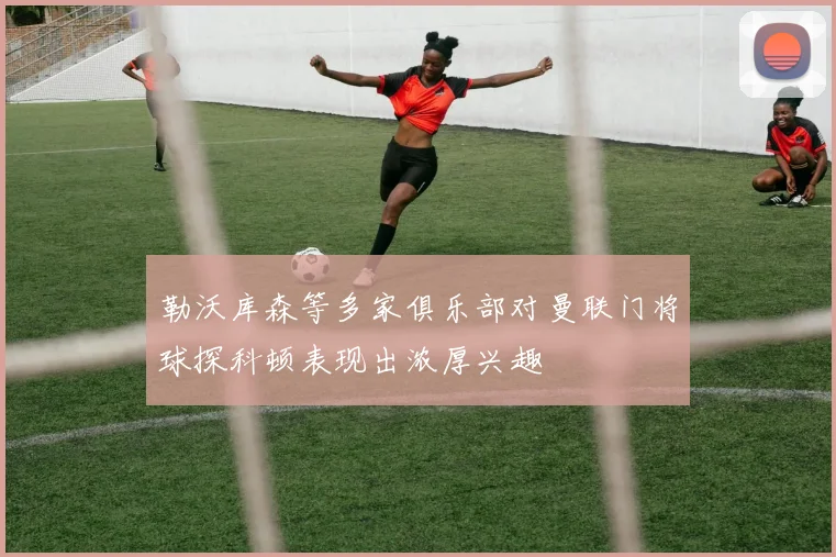 勒沃库森等多家俱乐部对曼联门将球探科顿表现出浓厚兴趣