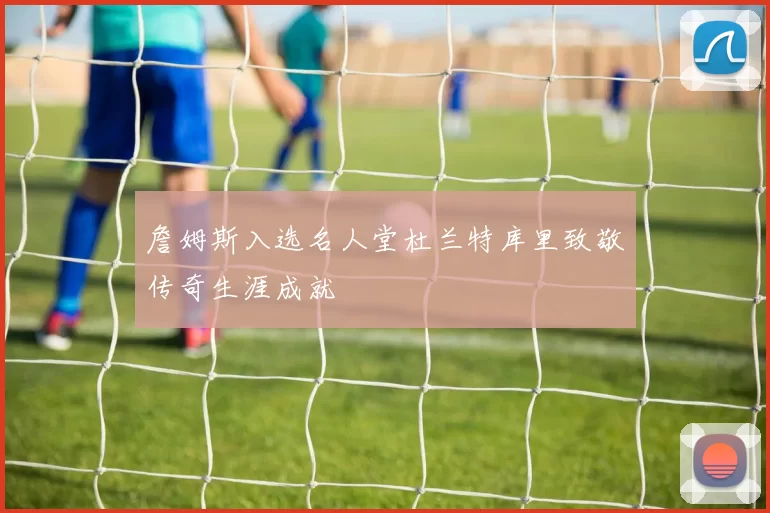 詹姆斯入选名人堂杜兰特库里致敬传奇生涯成就