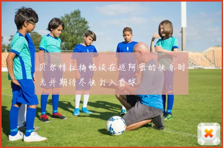 贝尔特拉梅畅谈在迈阿密的快乐时光并期待尽快打入首球