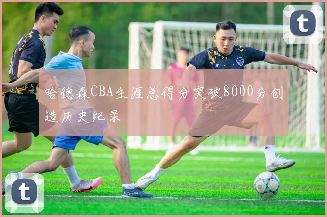 哈德森CBA生涯总得分突破8000分创造历史纪录