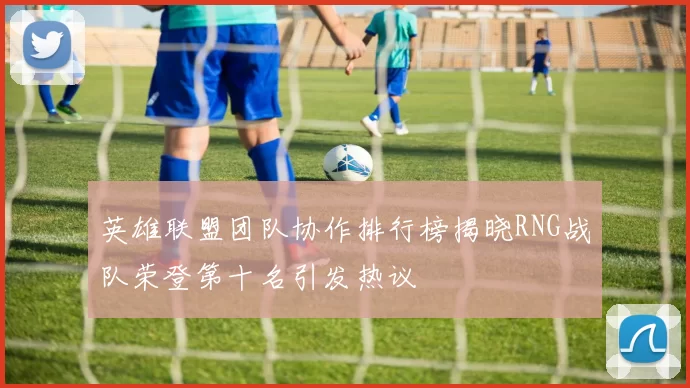 英雄联盟团队协作排行榜揭晓RNG战队荣登第十名引发热议