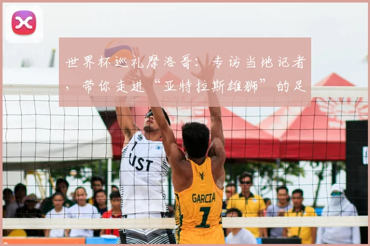 世界杯巡礼摩洛哥:专访当地记者,带你走进“亚特拉斯雄狮”的足球热土
