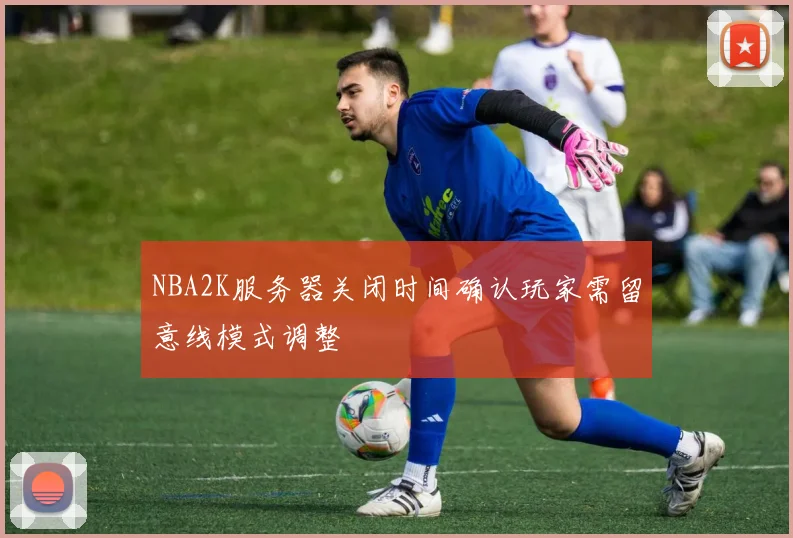NBA2K服务器关闭时间确认玩家需留意线模式调整