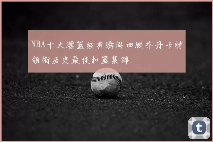 NBA十大灌篮经典瞬间回顾乔丹卡特领衔历史最佳扣篮集锦