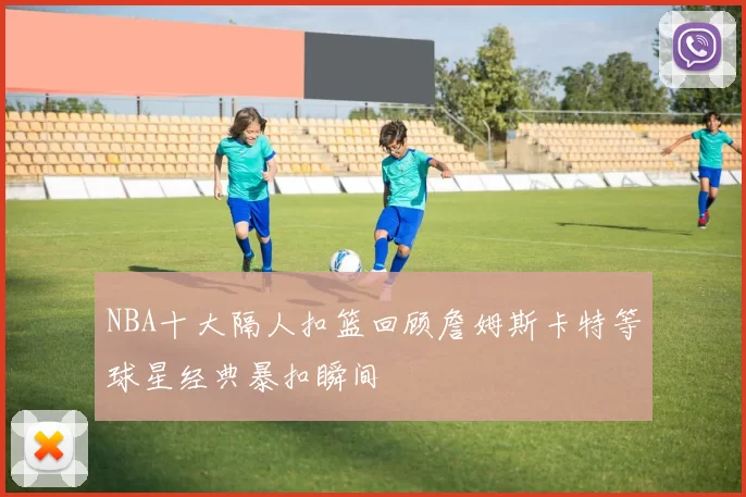 NBA十大隔人扣篮回顾詹姆斯卡特等球星经典暴扣瞬间