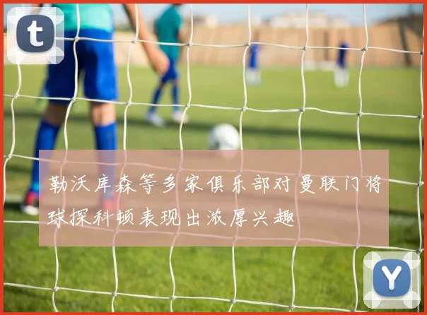 勒沃库森等多家俱乐部对曼联门将球探科顿表现出浓厚兴趣