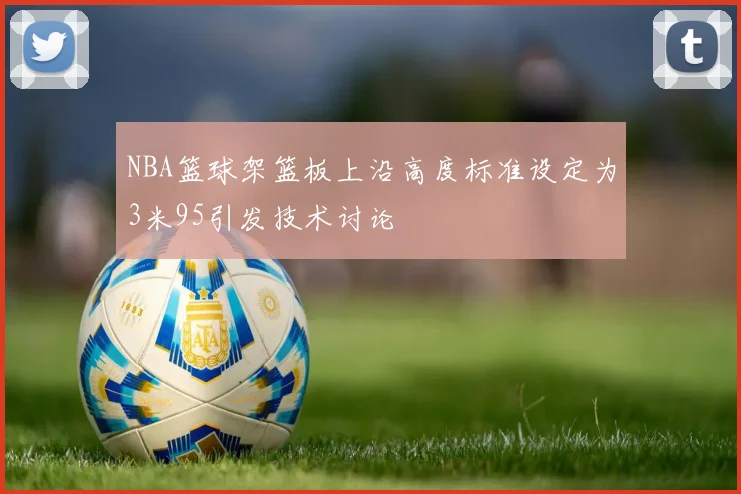 NBA篮球架篮板上沿高度标准设定为3米95引发技术讨论