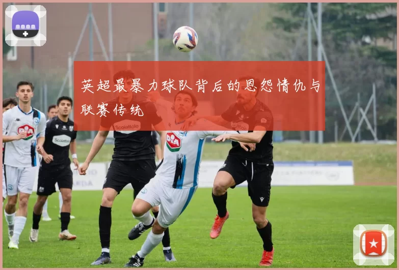 英超最暴力球队背后的恩怨情仇与联赛传统