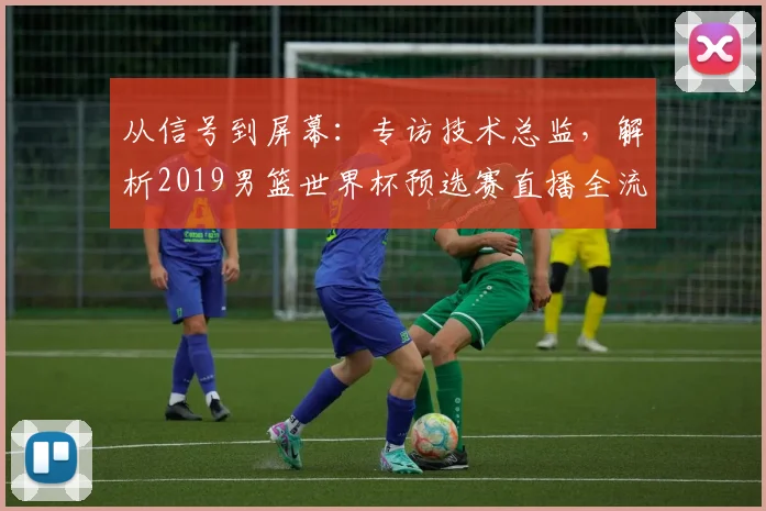 从信号到屏幕:专访技术总监,解析2019男篮世界杯预选赛直播全流程
