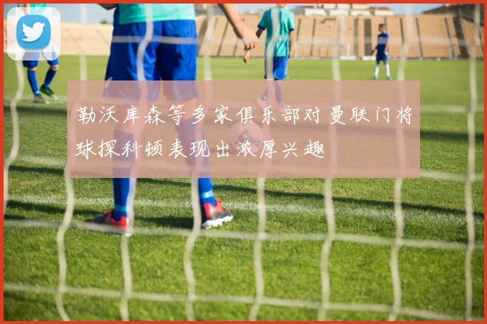 勒沃库森等多家俱乐部对曼联门将球探科顿表现出浓厚兴趣