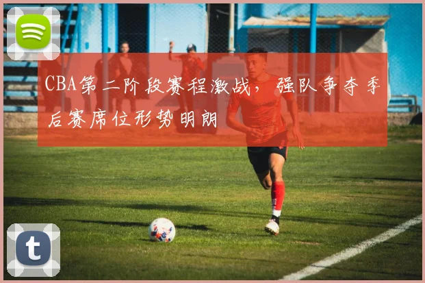 CBA第二阶段赛程激战，强队争夺季后赛席位形势明朗