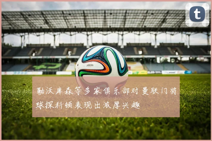 勒沃库森等多家俱乐部对曼联门将球探科顿表现出浓厚兴趣