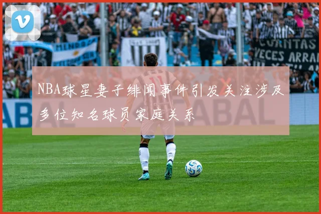 NBA球星妻子绯闻事件引发关注涉及多位知名球员家庭关系