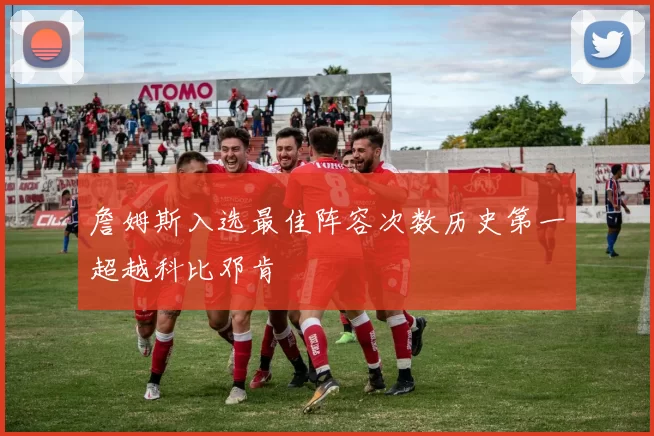 詹姆斯入选最佳阵容次数历史第一超越科比邓肯