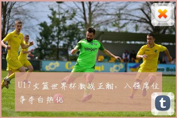 U17女篮世界杯激战正酣，八强席位争夺白热化