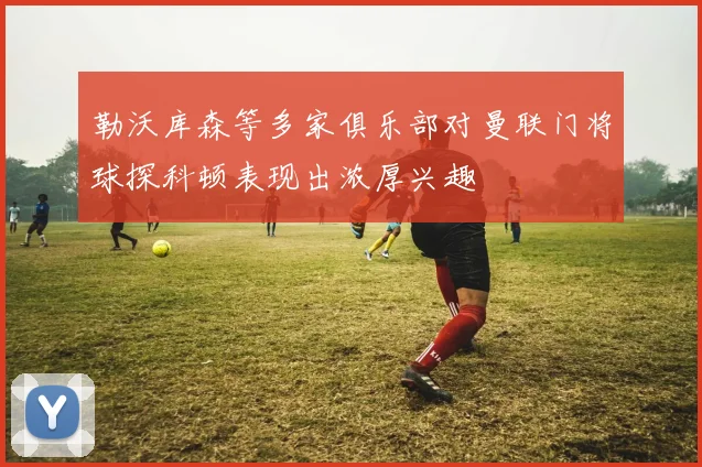 勒沃库森等多家俱乐部对曼联门将球探科顿表现出浓厚兴趣