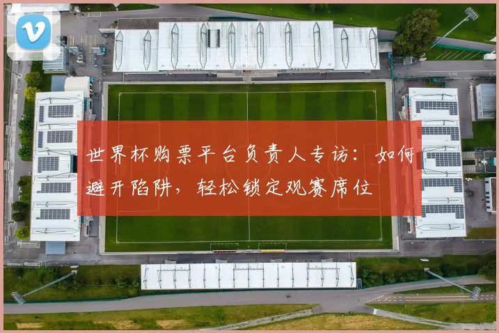 世界杯购票平台负责人专访:如何避开陷阱,轻松锁定观赛席位