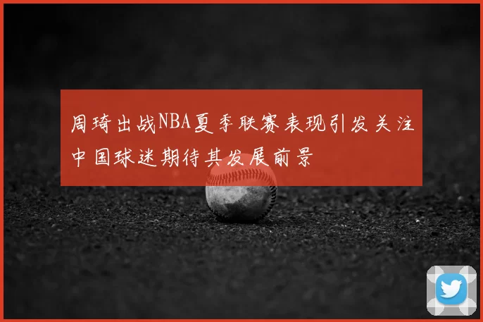 周琦出战NBA夏季联赛表现引发关注中国球迷期待其发展前景
