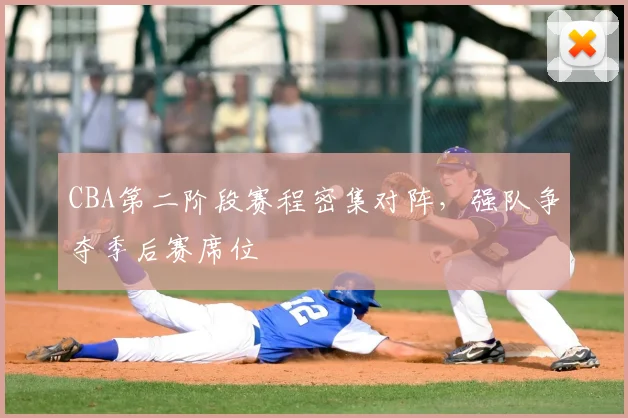CBA第二阶段赛程密集对阵，强队争夺季后赛席位