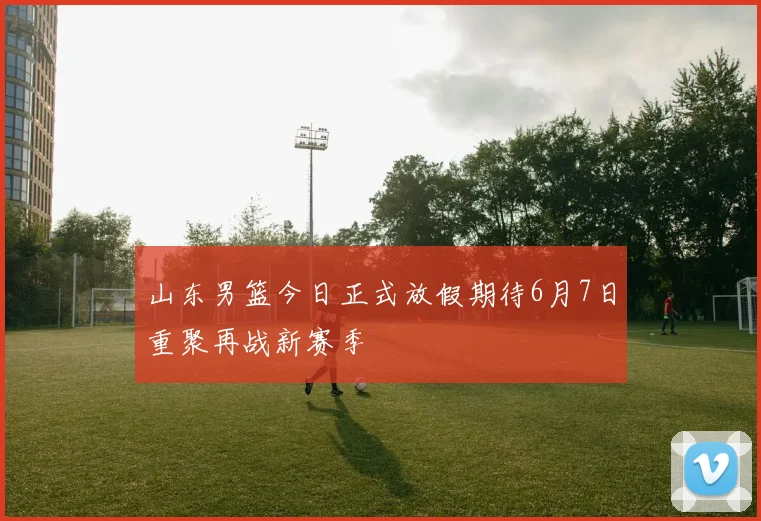 山东男篮今日正式放假期待6月7日重聚再战新赛季
