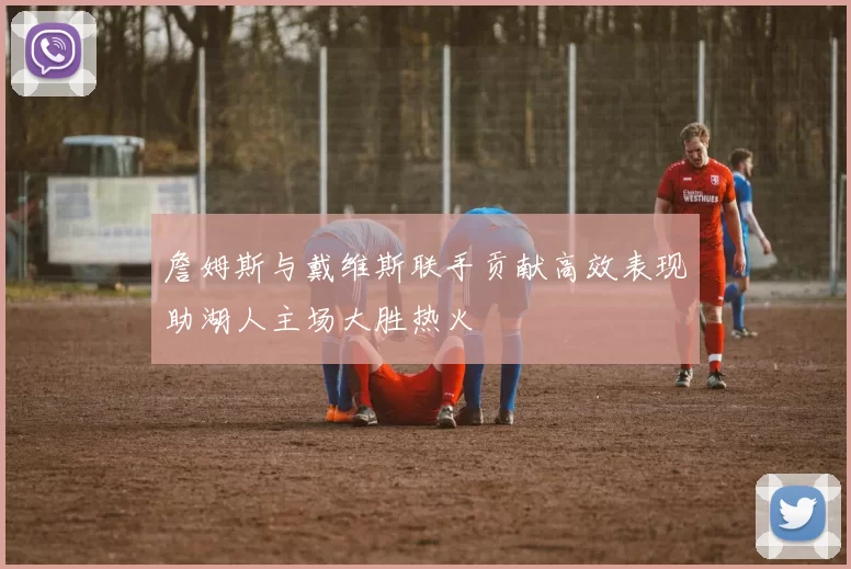 詹姆斯与戴维斯联手贡献高效表现助湖人主场大胜热火