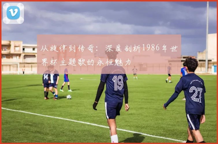 从旋律到传奇：深度剖析1986年世界杯主题歌的永恒魅力