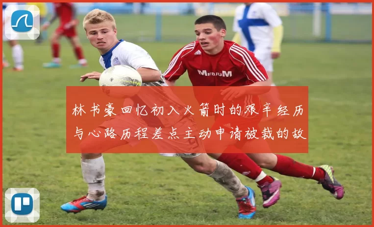 林书豪回忆初入火箭时的艰辛经历与心路历程差点主动申请被裁的故事