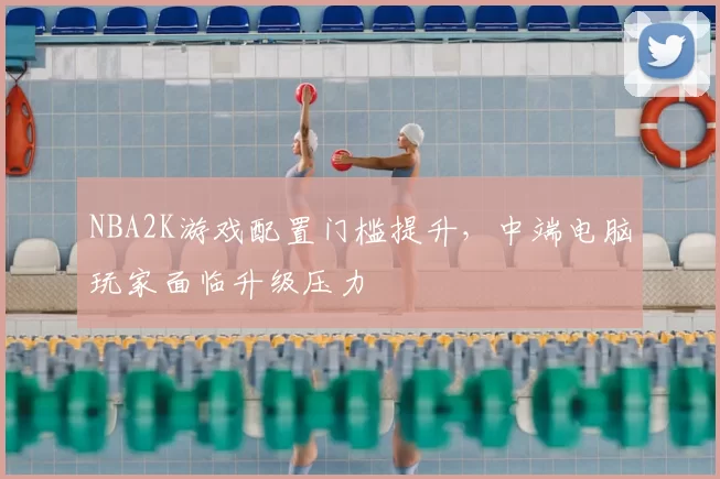 NBA2K游戏配置门槛提升，中端电脑玩家面临升级压力