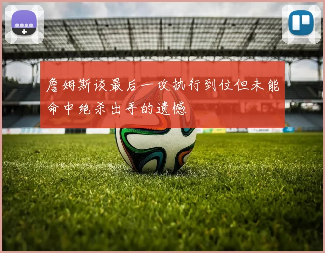 詹姆斯谈最后一攻执行到位但未能命中绝杀出手的遗憾