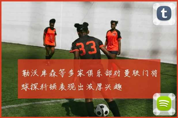 勒沃库森等多家俱乐部对曼联门将球探科顿表现出浓厚兴趣