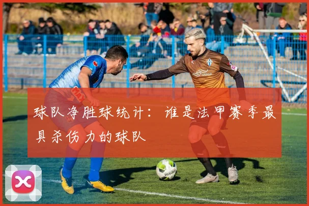 球队净胜球统计：谁是法甲赛季最具杀伤力的球队
