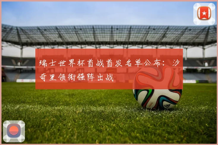 瑞士世界杯首战首发名单公布：沙奇里领衔强阵出战