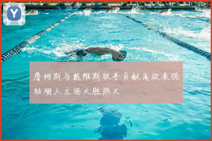 詹姆斯与戴维斯联手贡献高效表现助湖人主场大胜热火