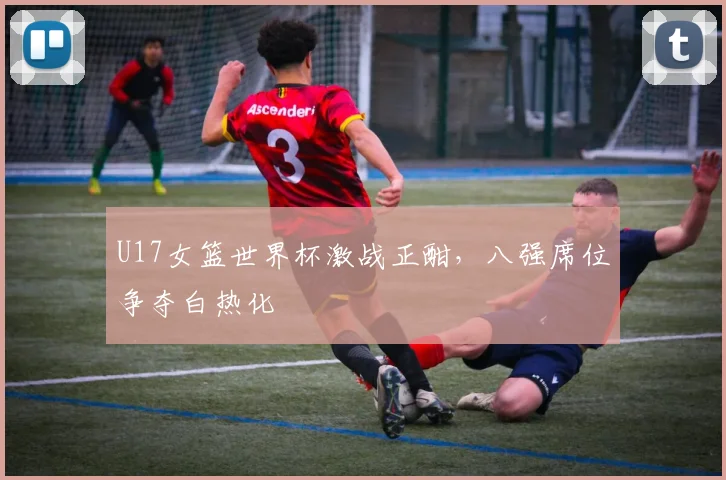 U17女篮世界杯激战正酣,八强席位争夺白热化