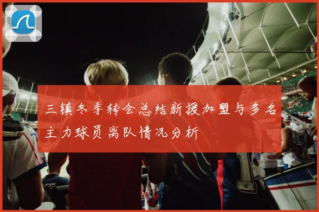 三镇冬季转会总结新援加盟与多名主力球员离队情况分析