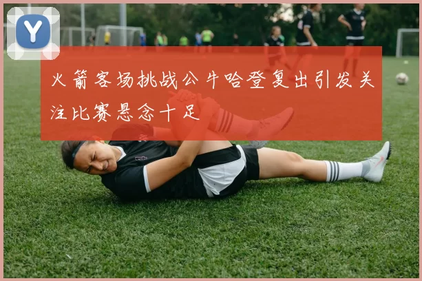 火箭客场挑战公牛哈登复出引发关注比赛悬念十足