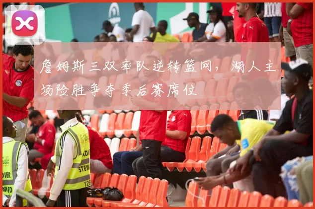 詹姆斯三双率队逆转篮网，湖人主场险胜争夺季后赛席位