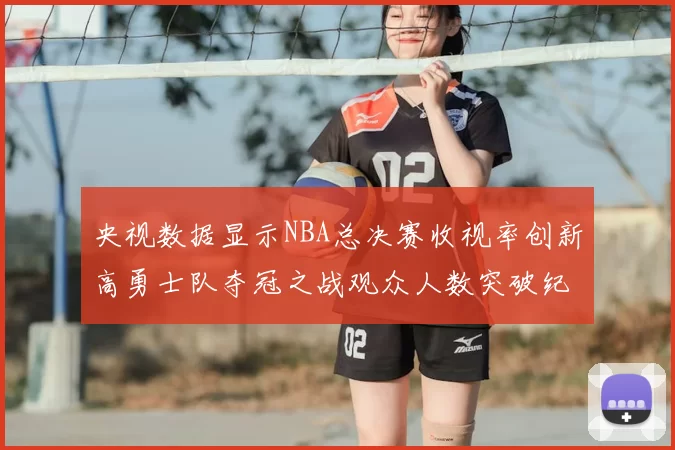 央视数据显示NBA总决赛收视率创新高勇士队夺冠之战观众人数突破纪录