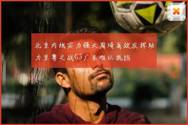 北京内线实力强大周琦高效发挥助力京粤之战G3广东难以抵挡