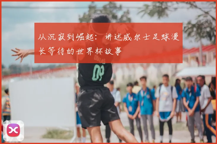 从沉寂到崛起：讲述威尔士足球漫长等待的世界杯故事