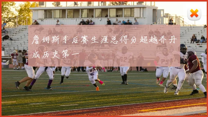 詹姆斯季后赛生涯总得分超越乔丹成历史第一