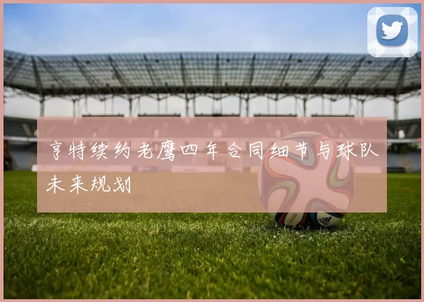 亨特续约老鹰四年合同细节与球队未来规划