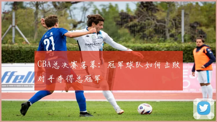 CBA总决赛落幕：冠军球队如何击败对手夺得总冠军