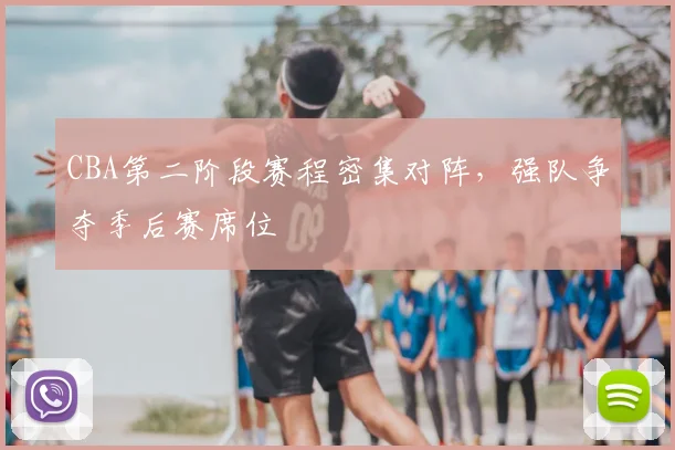CBA第二阶段赛程密集对阵,强队争夺季后赛席位