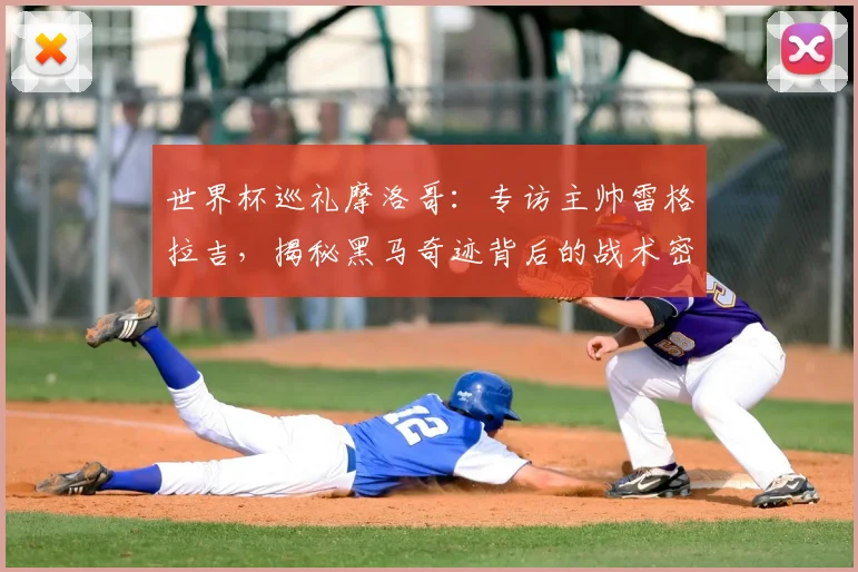 世界杯巡礼摩洛哥:专访主帅雷格拉吉,揭秘黑马奇迹背后的战术密码